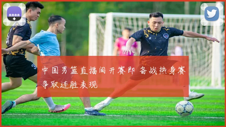 中国男篮直播间开赛即 备战热身赛争取连胜表现