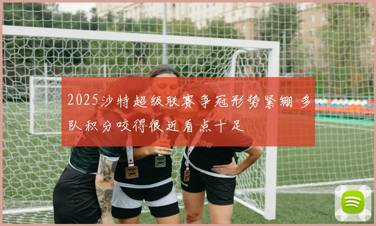 2025沙特超级联赛争冠形势紧绷 多队积分咬得很近看点十足