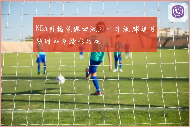 NBA直播录像回放入口开放 球迷可随时回看精彩对决