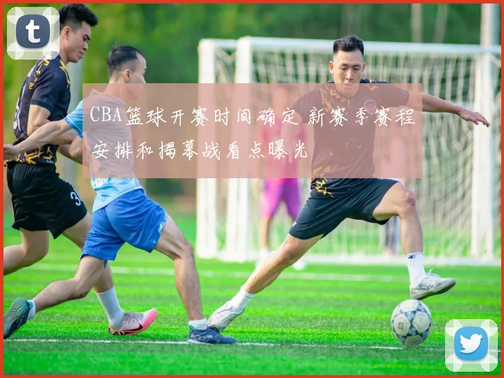 CBA篮球开赛时间确定 新赛季赛程安排和揭幕战看点曝光