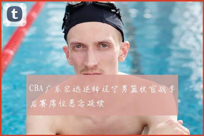 CBA广东宏远逆转辽宁男篮收官战季后赛席位悬念延续