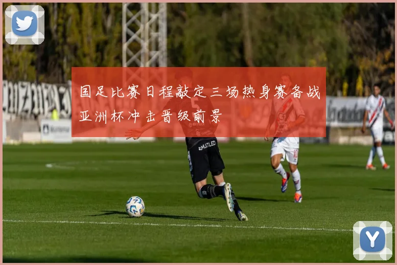 国足比赛日程敲定三场热身赛备战亚洲杯冲击晋级前景