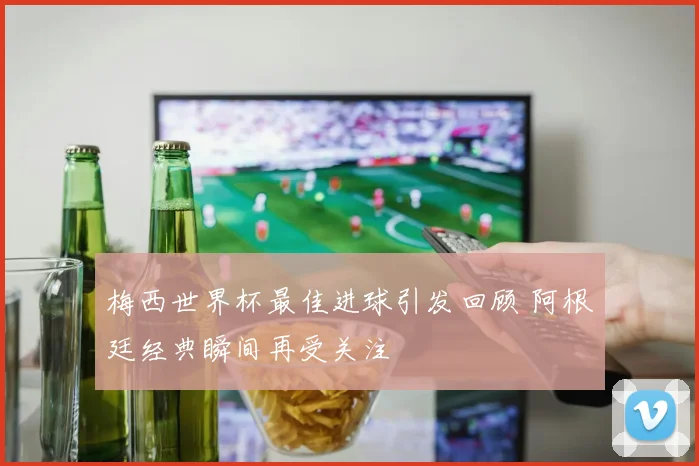 梅西世界杯最佳进球引发回顾 阿根廷经典瞬间再受关注