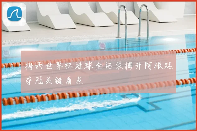 梅西世界杯进球全记录揭开阿根廷夺冠关键看点