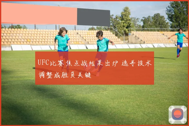 UFC比赛焦点战结果出炉 选手技术调整成胜负关键