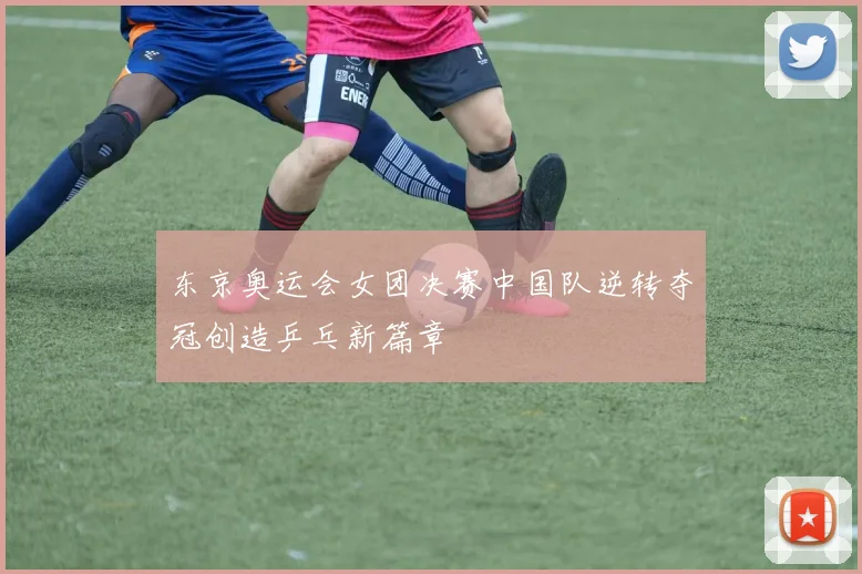 东京奥运会女团决赛中国队逆转夺冠创造乒乓新篇章