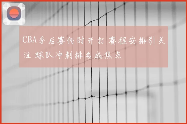 CBA季后赛何时开打 赛程安排引关注 球队冲刺排名成焦点