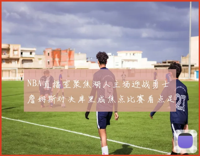 NBA直播室聚焦湖人主场迎战勇士 詹姆斯对决库里成焦点比赛看点足