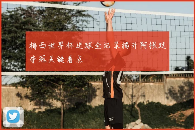 梅西世界杯进球全记录揭开阿根廷夺冠关键看点