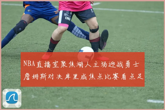 NBA直播室聚焦湖人主场迎战勇士 詹姆斯对决库里成焦点比赛看点足