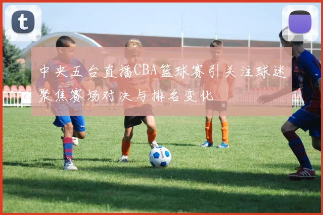 中央五台直播CBA篮球赛引关注球迷聚焦赛场对决与排名变化