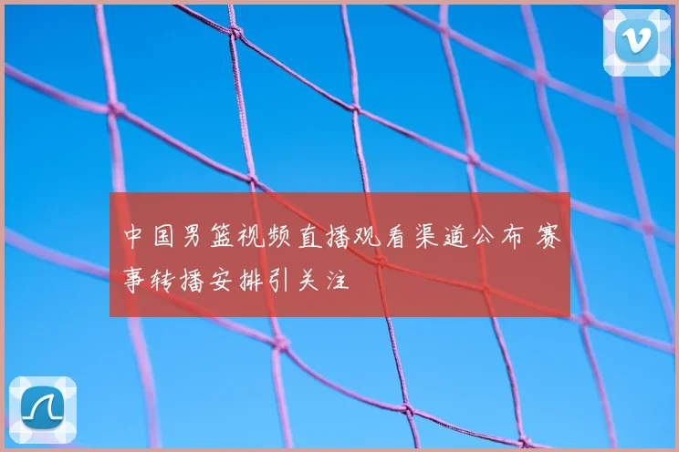 中国男篮视频直播观看渠道公布 赛事转播安排引关注