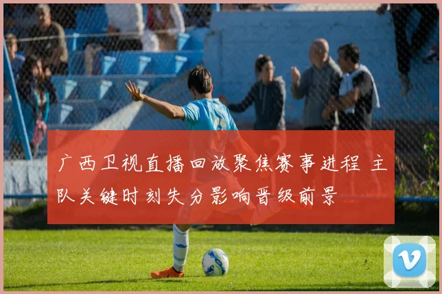 广西卫视直播回放聚焦赛事进程 主队关键时刻失分影响晋级前景
