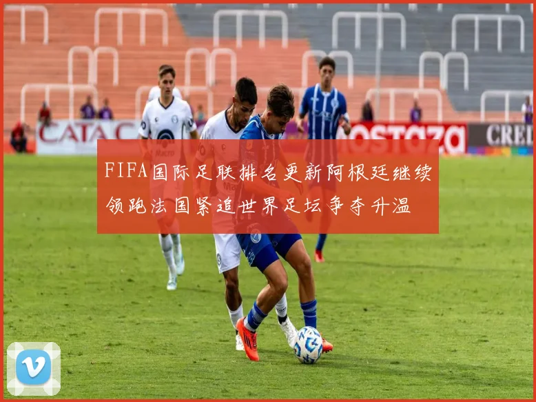 FIFA国际足联排名更新阿根廷继续领跑法国紧追世界足坛争夺升温