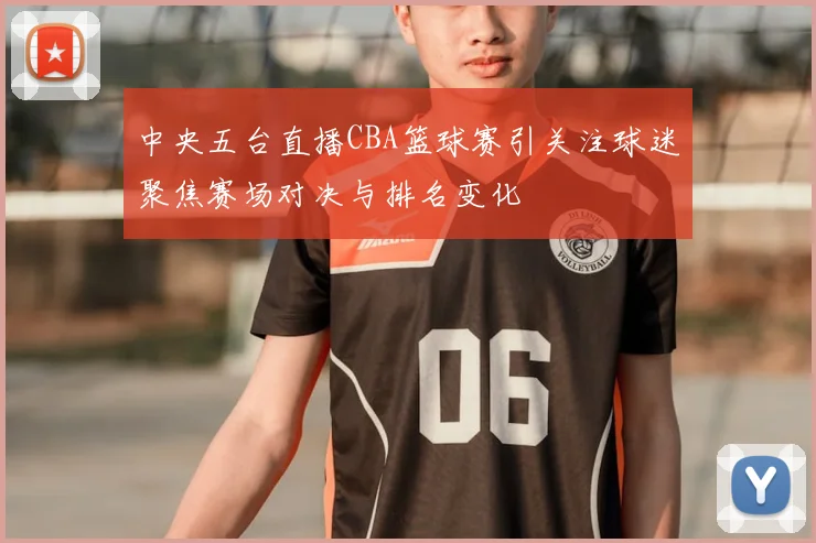 中央五台直播CBA篮球赛引关注球迷聚焦赛场对决与排名变化