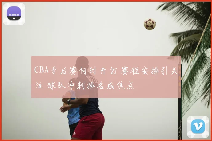 CBA季后赛何时开打 赛程安排引关注 球队冲刺排名成焦点