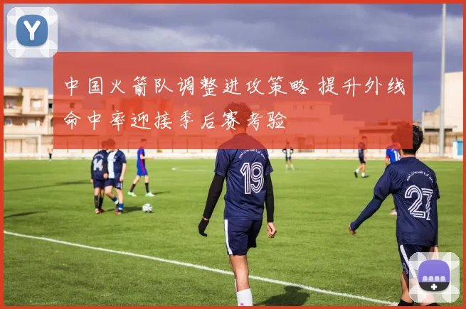 中国火箭队调整进攻策略 提升外线命中率迎接季后赛考验