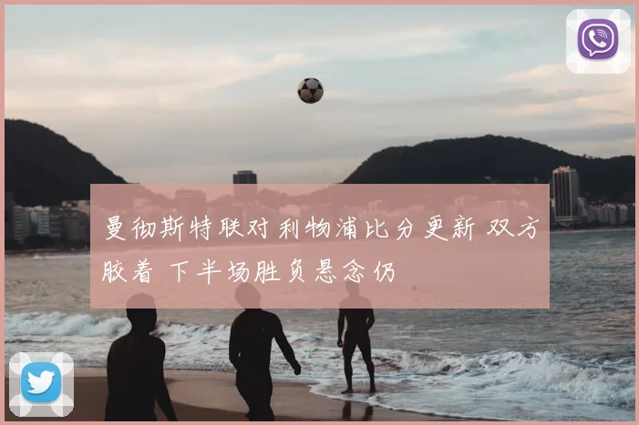 曼彻斯特联对利物浦比分更新 双方胶着 下半场胜负悬念仍
