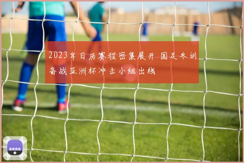 2023年日历赛程密集展开 国足冬训备战亚洲杯冲击小组出线