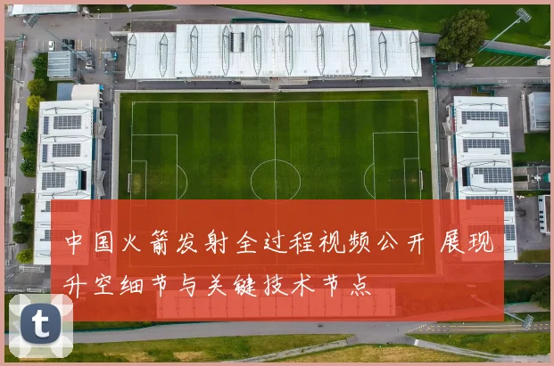 中国火箭发射全过程视频公开 展现升空细节与关键技术节点