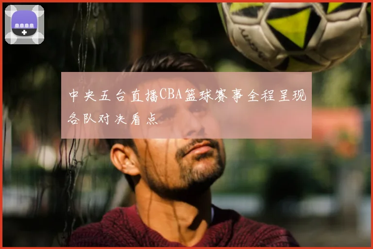 中央五台直播CBA篮球赛事全程呈现各队对决看点