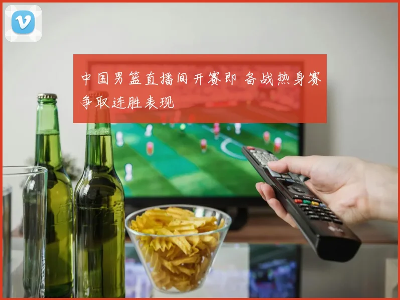 中国男篮直播间开赛即 备战热身赛争取连胜表现